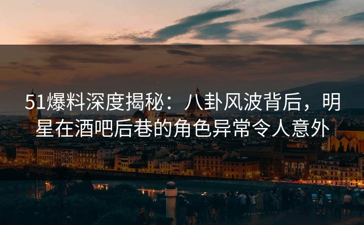 51爆料深度揭秘：八卦风波背后，明星在酒吧后巷的角色异常令人意外