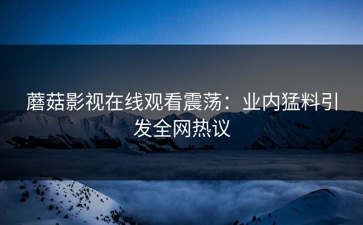蘑菇影视在线观看震荡：业内猛料引发全网热议