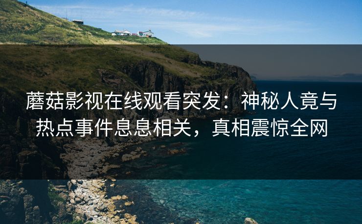 蘑菇影视在线观看突发：神秘人竟与热点事件息息相关，真相震惊全网