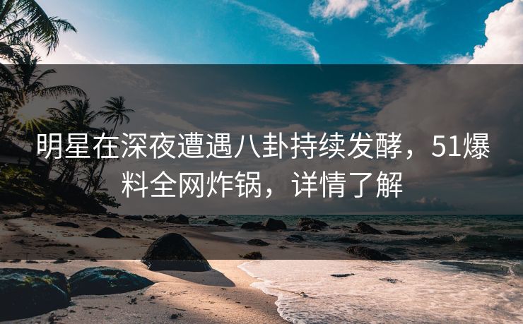 明星在深夜遭遇八卦持续发酵，51爆料全网炸锅，详情了解