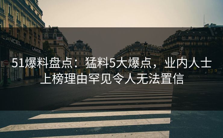 51爆料盘点：猛料5大爆点，业内人士上榜理由罕见令人无法置信