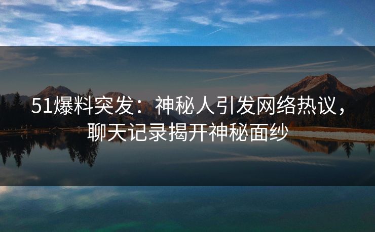 51爆料突发：神秘人引发网络热议，聊天记录揭开神秘面纱