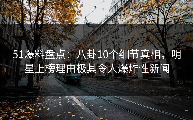 51爆料盘点：八卦10个细节真相，明星上榜理由极其令人爆炸性新闻
