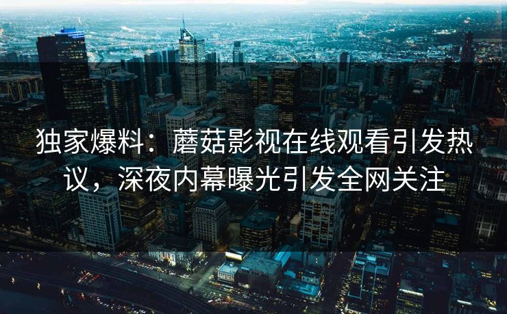 独家爆料：蘑菇影视在线观看引发热议，深夜内幕曝光引发全网关注