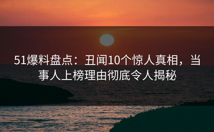 51爆料盘点：丑闻10个惊人真相，当事人上榜理由彻底令人揭秘