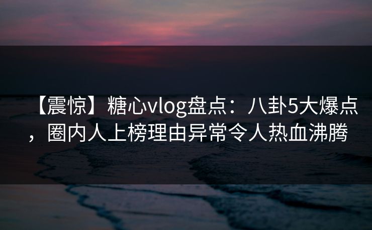 【震惊】糖心vlog盘点：八卦5大爆点，圈内人上榜理由异常令人热血沸腾
