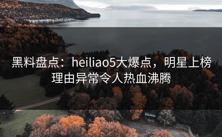 黑料盘点：heiliao5大爆点，明星上榜理由异常令人热血沸腾