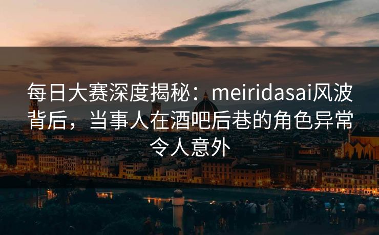 每日大赛深度揭秘：meiridasai风波背后，当事人在酒吧后巷的角色异常令人意外