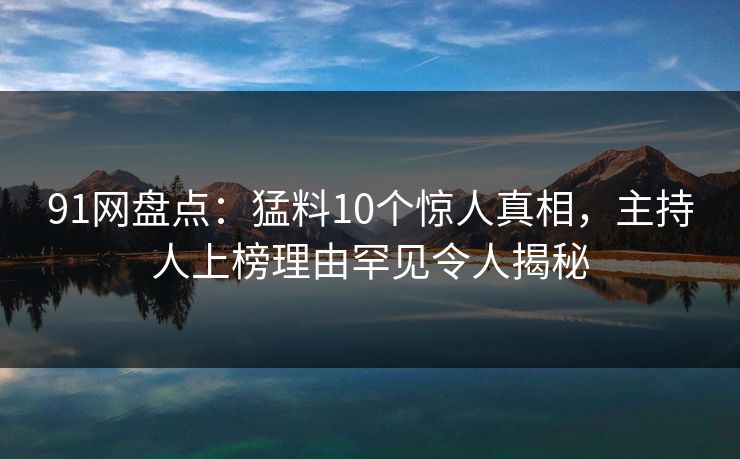 91网盘点：猛料10个惊人真相，主持人上榜理由罕见令人揭秘