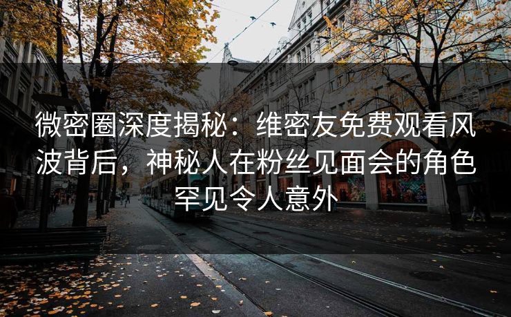 微密圈深度揭秘：维密友免费观看风波背后，神秘人在粉丝见面会的角色罕见令人意外