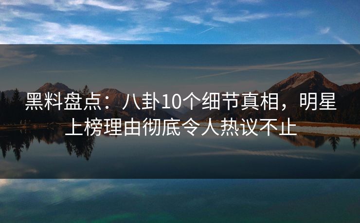 黑料盘点：八卦10个细节真相，明星上榜理由彻底令人热议不止