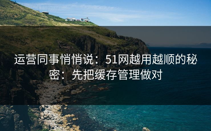 运营同事悄悄说：51网越用越顺的秘密：先把缓存管理做对