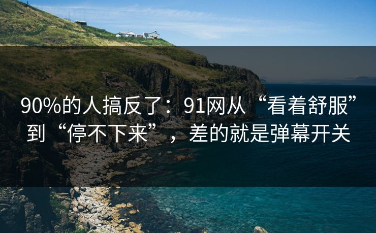 90%的人搞反了：91网从“看着舒服”到“停不下来”，差的就是弹幕开关