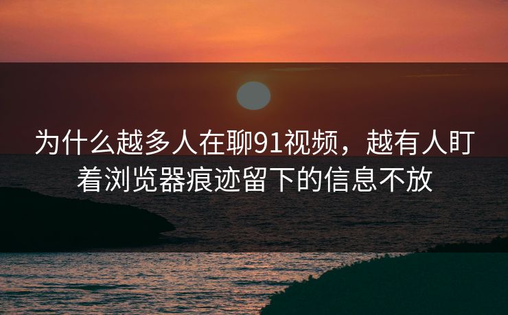 为什么越多人在聊91视频，越有人盯着浏览器痕迹留下的信息不放